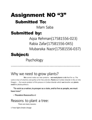 Assignment NO “3”
Submitted To:
Mam Saba
Submitted by:
Aqsa Rehman(17581556-023)
Rabia Zafar(17581556-045)
Mubaraka Nazir(17581556-037)
Subject:
Psychology
…………………………………………………………………
Why we need to grow plants?
We cannot make our own proteins - we need plants to do that for us. The
same is true of vitamins and partly so for fats and oils. Plants turn Carbon dioxide in the air into
Oxygen. ... Our waste product of this process is Carbon dioxide which we breathe out plants
need for photosynthesis.
“To exist as a nation, to prosper as a state, andto live as people, we must
have trees”
– Theodore Rooseveltand
Reasons to plant a tree:
There are many reasons:
1 Trees fight climate change
 