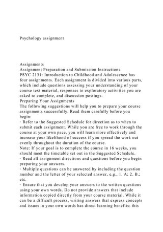 Psychology assignment
Assignments
Assignment Preparation and Submission Instructions
PSYC 2131: Introduction to Childhood and Adolescence has
four assignments. Each assignment is divided into various parts,
which include questions assessing your understanding of your
course text material, responses to exploratory activities you are
asked to complete, and discussion postings.
Preparing Your Assignments
The following suggestions will help you to prepare your course
assignments successfully. Read them carefully before you
begin:
· Refer to the Suggested Schedule for direction as to when to
submit each assignment. While you are free to work through the
course at your own pace, you will learn more effectively and
increase your likelihood of success if you spread the work out
evenly throughout the duration of the course.
Note: If your goal is to complete the course in 16 weeks, you
should meet the timetable set out in the Suggested Schedule.
· Read all assignment directions and questions before you begin
preparing your answers.
· Multiple questions can be answered by including the question
number and the letter of your selected answer, e.g., 1. A; 2. B.;
etc.
· Ensure that you develop your answers to the written questions
using your own words. Do not provide answers that include
information copied directly from your course material. While it
can be a difficult process, writing answers that express concepts
and issues in your own words has direct learning benefits: this
 