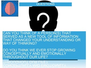 QUESTIONS
CAN YOU THINK OF A PERSON(S) THAT
SERVED AS A NEW TOOL OF INFORMATION
THAT CHANGED YOUR UNDERSTANDING OR
WAY OF THINKING?
DO YOU THINK WE EVER STOP GROWING
CONCEPTUALLY AND EMOTIONALLY
THROUGHOUT OUR LIFE?
 