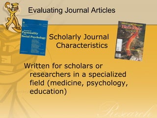 Evaluating Journal Articles Scholarly Journal Characteristics Written for scholars or researchers in a specialized field (medicine, psychology, education) 