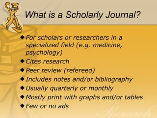 What is a Scholarly Journal? For scholars or researchers in a specialized field (e.g. medicine, psychology) Cites research Peer review (refereed) Includes notes and/or bibliography Usually quarterly or monthly Mostly print with graphs and/or tables Few or no ads 