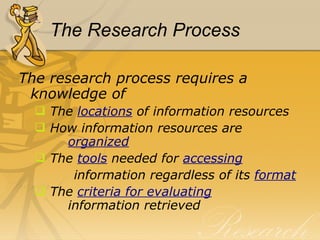 The Research Process The research process requires a knowledge of  The  locations  of information resources How information resources are    organized The  tools   needed for  accessing information regardless of its  format The  criteria for evaluating     information retrieved 
