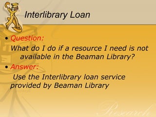Interlibrary Loan Question:  What do I do if a resource I need is not  available in the Beaman Library? Answer:   Use the Interlibrary loan service  provided by Beaman Library 