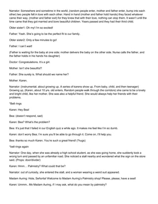Narrator: Somewhere and sometime in the world, (random people enter, mother and father enter, bump into each
other) two people fell in love with each other. Hand in hand (mother and father hold hands) they faced whatever
came their way, (mother and father exit) for they knew that with their love, nothing can stop them. It wasn’t until the
time came that they got married and bore beautiful children. Years passed and they had their third child.
Older sister1: Oh my! I’m so excited!
Father: Yeah. She’s going to be the perfect fit to our family.
Older sister2: Only a few minutes to go!
Father: I can’t wait!
(Father is waiting for the baby at one side; mother delivers the baby on the other side. Nurse calls the father, and
the father holds in his hands his daughter)
Doctor: Congratulations. It’s a girl.
Mother: Isn’t she beautiful?
Father: She surely is. What should we name her?
Mother: Karen.
Narrator: (instrumental. about growing up. A series of karens show up. From baby, child, and then teenager)
Growing up, (Karen, about 10 yrs. old enters, Random people walk through the corridors) she came to be a lovely
and bright child, like her mother. She was also a helpful friend. She would always help her friends with their
problems.
*Bell rings
Karen: Hey Bea!
Bea: (doesn’t respond, sad)
Karen: Bea? What’s the problem?
Bea: It’s just that I failed in our English quiz a while ago. It makes me feel like I’m so dumb.
Karen: don’t worry Bea; I’m sure you’ll be able to go through it. Come on, I’ll help you.
Bea: thanks so much Karen. You’re such a great friend! (*hugs)
*bell rings again
Narrator: One day, when she was already a high school student, as she was going home, she suddenly took a
wrong turn and passed by an unfamiliar road. She noticed a stall nearby and wondered what the sign on the store
said. (Props: door/divider)
Karen: Hmm… Palmistry? What could that be?
Narrator: out of curiosity, she entered the stall, and a woman wearing a weird suit appeared.
Madam Auring: Hola, Señorita! Welcome to Madam Auring’s Palmistry shop! Please, please, have a seat!
Karen: Ummm.. Ms Madam Auring, if I may ask, what do you mean by palmistry?

 