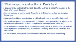 1.What is experimental method in Psychology?
 Experimental method is the most Scientific Method to bring Psychology to the
level of an exact Science.
It is considered to be the most Scientific and Objective method for studying
behaviour.
An experiment is an investigation in which hypothesis is scientifically tested.
Generally experiments are conducted in order to test the strength of relationship
between variables.( i.e between independent and dependent variables)
In experimental method, independent variables(cause) is manipulated or altered
and dependent variable(effect) is measured and any extraneous variables are
controlled.
In this method, researcher tries to establish cause and effect relationship.
 