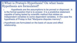 2.What is Pratap’s Hypothesis? On what basis
Hypothesis are formulated?
 Hypothesis are the assumptions to be proved or disproved . It
is the formal question that is to answer. It is a predictive statement
capable of being tested by scientific method that relates an
independent variables to some dependent variables. In this case the
hypothesis of Pratap is that “Marijuana disputes memory”.
Hypothesis are formulated on the basis of cause and effect
relationship.
 