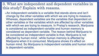 3. What are independent and dependent variables in
this study? Explain with reasons.
An independent variable is a variable that stands alone and isn’t
change by the other variables with which we are trying to measure.
Whereas, dependent variables are the variables that dependent on
other variables or the variables which are affected by other variables
with which we are trying to measure. In Pratap’s research, Marijuana
is considered as independent variable and human memory is
considered as dependent variable. The reason behind Marijuana to
be considered as independent variable is that, Marijuana is not
affected by human mind ; while human memory is affected by
Marijuana when it is consumed. Marijuana shows it’s effect on
human mind. So Marijuana is independent variable and human mind
is dependent variable.
 