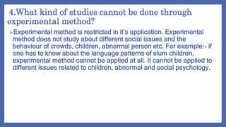 4.What kind of studies cannot be done through
experimental method?
Experimental method is restricted in it’s application. Experimental
method does not study about different social issues and the
behaviour of crowds, children, abnormal person etc. For example:- if
one has to know about the language patterns of slum children,
experimental method cannot be applied at all. It cannot be applied to
different issues related to children, abnormal and social psychology.
 