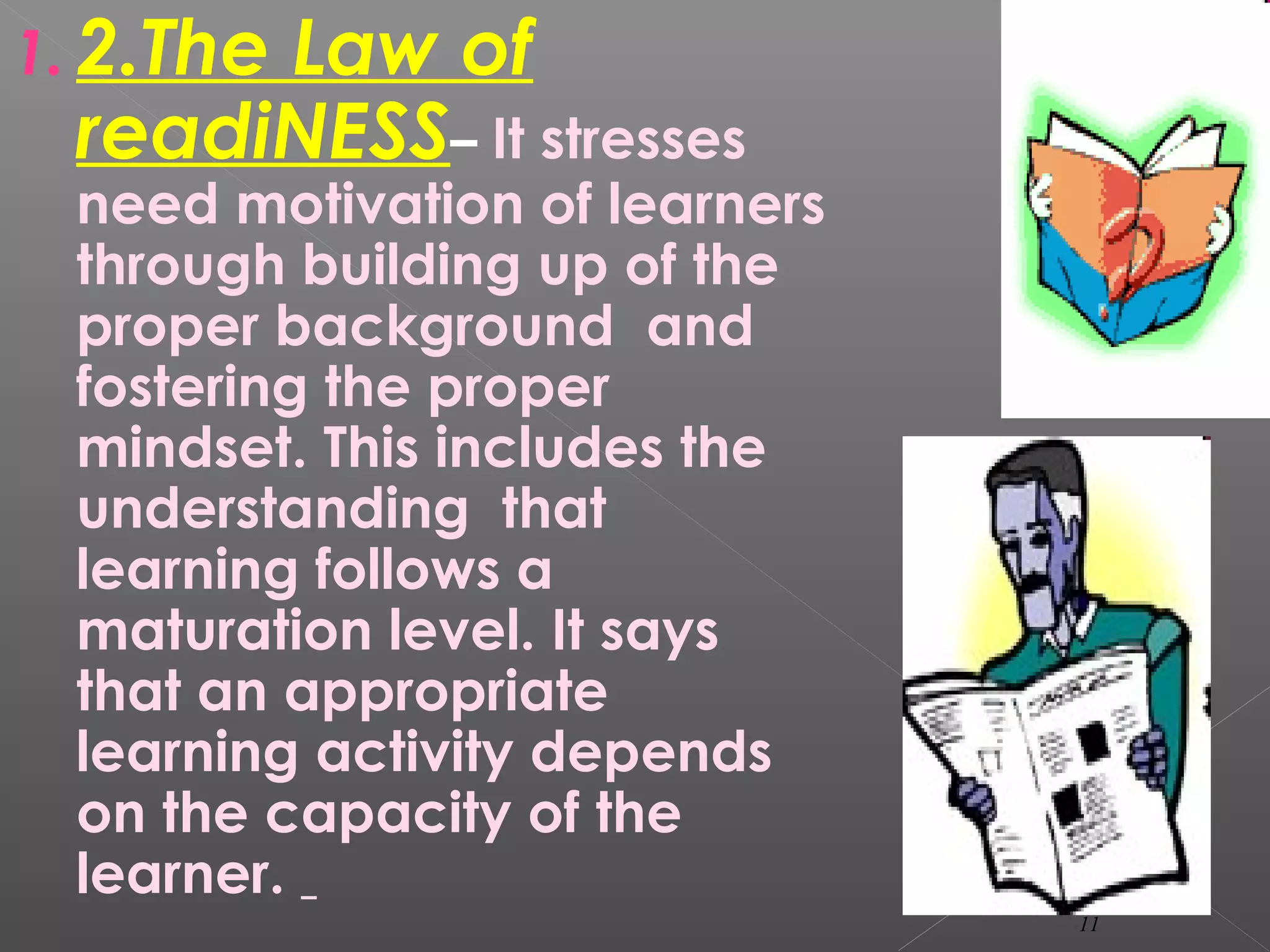 1. 2.The Law of
readiNESS– It stresses
need motivation of learners
through building up of the
proper background and
fostering the proper
mindset. This includes the
understanding that
learning follows a
maturation level. It says
that an appropriate
learning activity depends
on the capacity of the
learner.
11
 