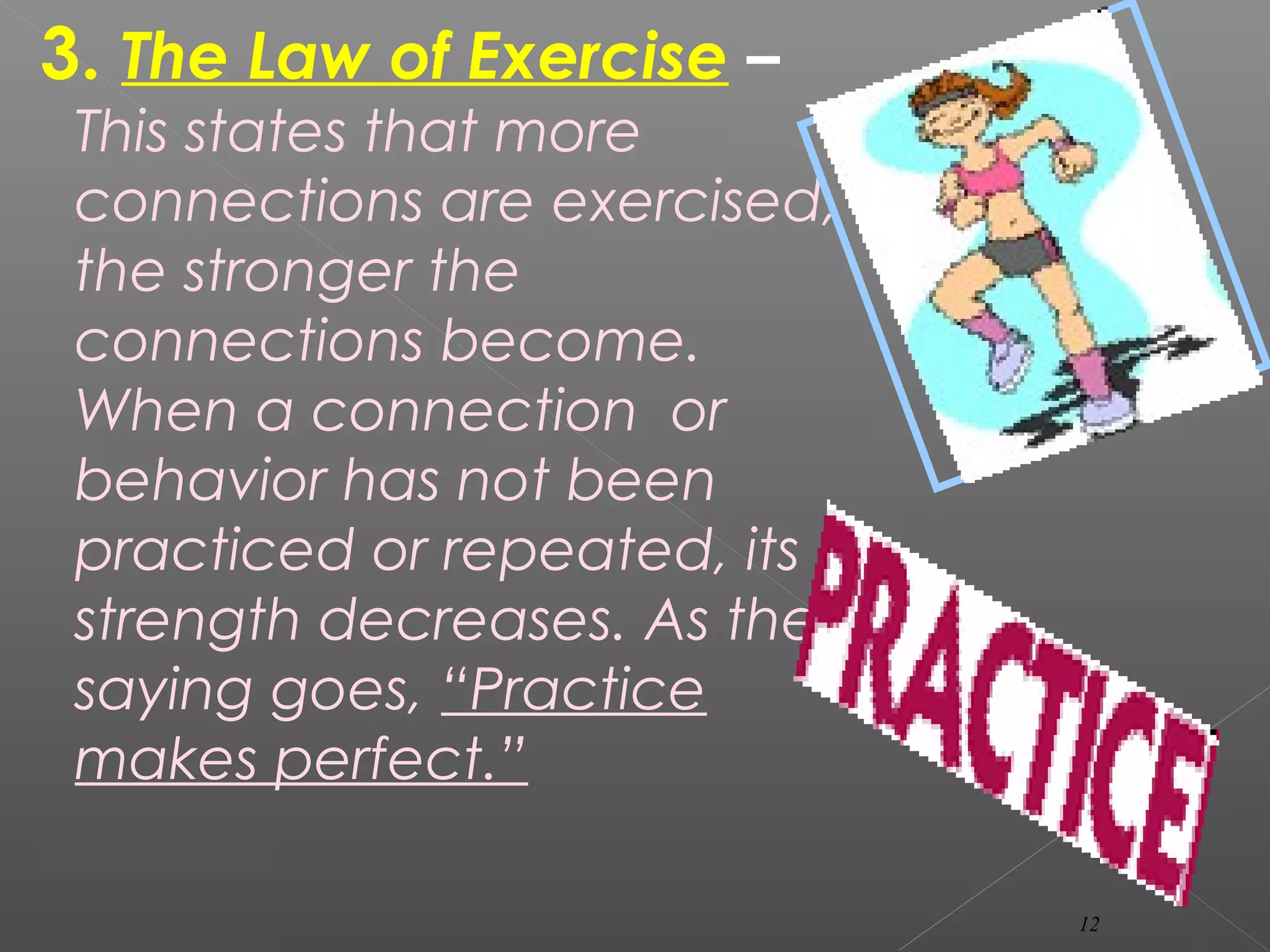 3. The Law of Exercise –
This states that more
connections are exercised,
the stronger the
connections become.
When a connection or
behavior has not been
practiced or repeated, its
strength decreases. As the
saying goes, “Practice
makes perfect.”
12
 
