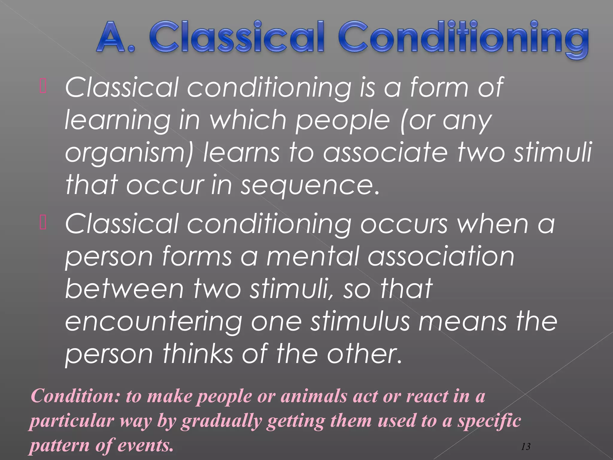  Classical conditioning is a form of
learning in which people (or any
organism) learns to associate two stimuli
that occur in sequence.
 Classical conditioning occurs when a
person forms a mental association
between two stimuli, so that
encountering one stimulus means the
person thinks of the other.
Condition: to make people or animals act or react in a
particular way by gradually getting them used to a specific
pattern of events. 13
 