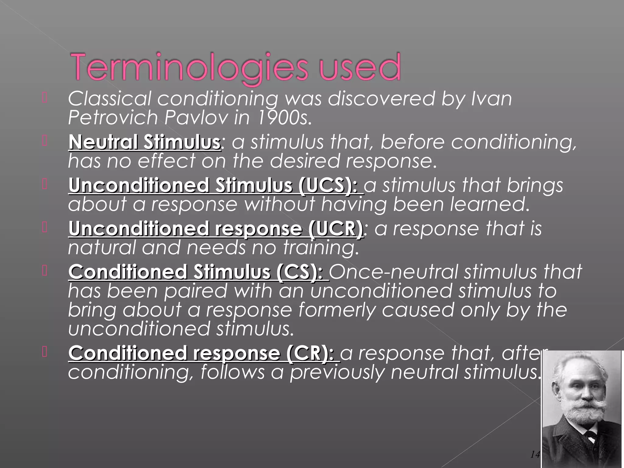  Classical conditioning was discovered by Ivan
Petrovich Pavlov in 1900s.
 Neutral StimulusNeutral Stimulus: a stimulus that, before conditioning,
has no effect on the desired response.
 Unconditioned Stimulus (UCS):Unconditioned Stimulus (UCS): a stimulus that brings
about a response without having been learned.
 Unconditioned response (UCR)Unconditioned response (UCR): a response that is
natural and needs no training.
 Conditioned Stimulus (CS):Conditioned Stimulus (CS): Once-neutral stimulus that
has been paired with an unconditioned stimulus to
bring about a response formerly caused only by the
unconditioned stimulus.
 Conditioned response (CR):Conditioned response (CR): a response that, after
conditioning, follows a previously neutral stimulus.
14
 