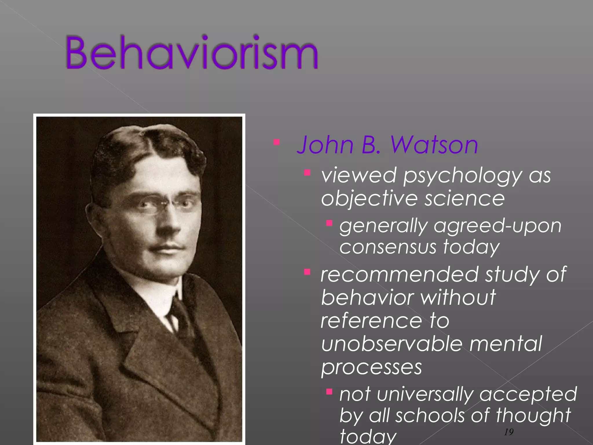  John B. Watson
 viewed psychology as
objective science
 generally agreed-upon
consensus today
 recommended study of
behavior without
reference to
unobservable mental
processes
 not universally accepted
by all schools of thought
today 19
 