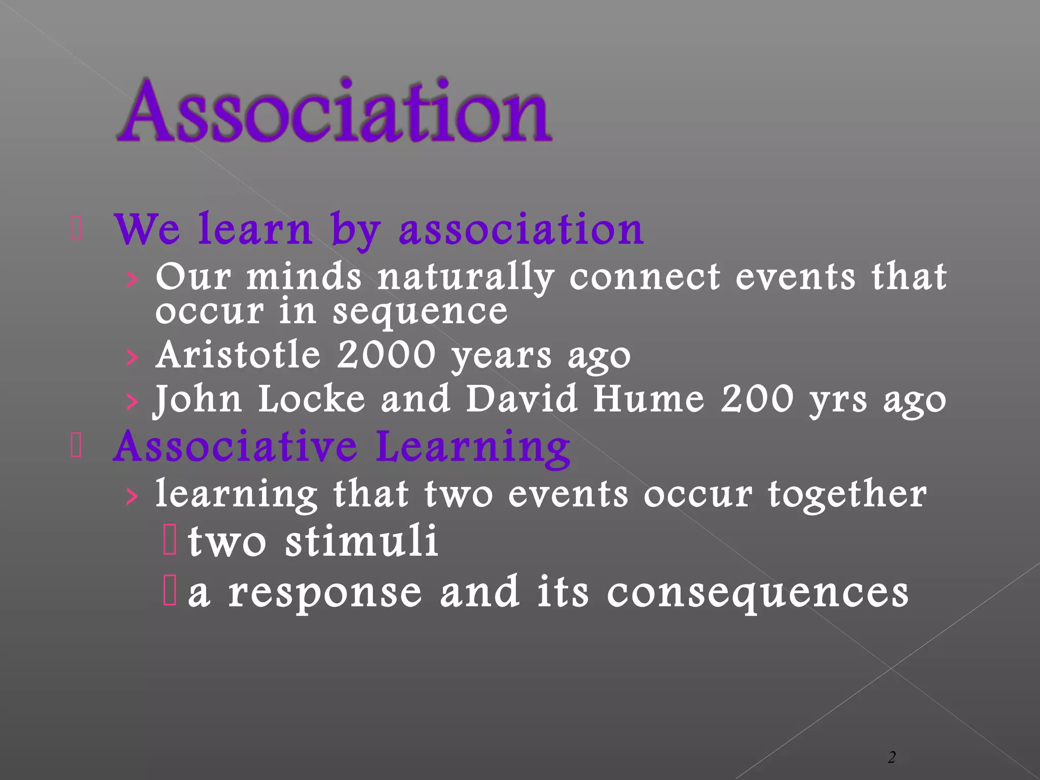  We learn by association
› Our minds naturally connect events that
occur in sequence
› Aristotle 2000 years ago
› John Locke and David Hume 200 yrs ago
 Associative Learning
› learning that two events occur together
 two stimuli
 a response and its consequences
2
 