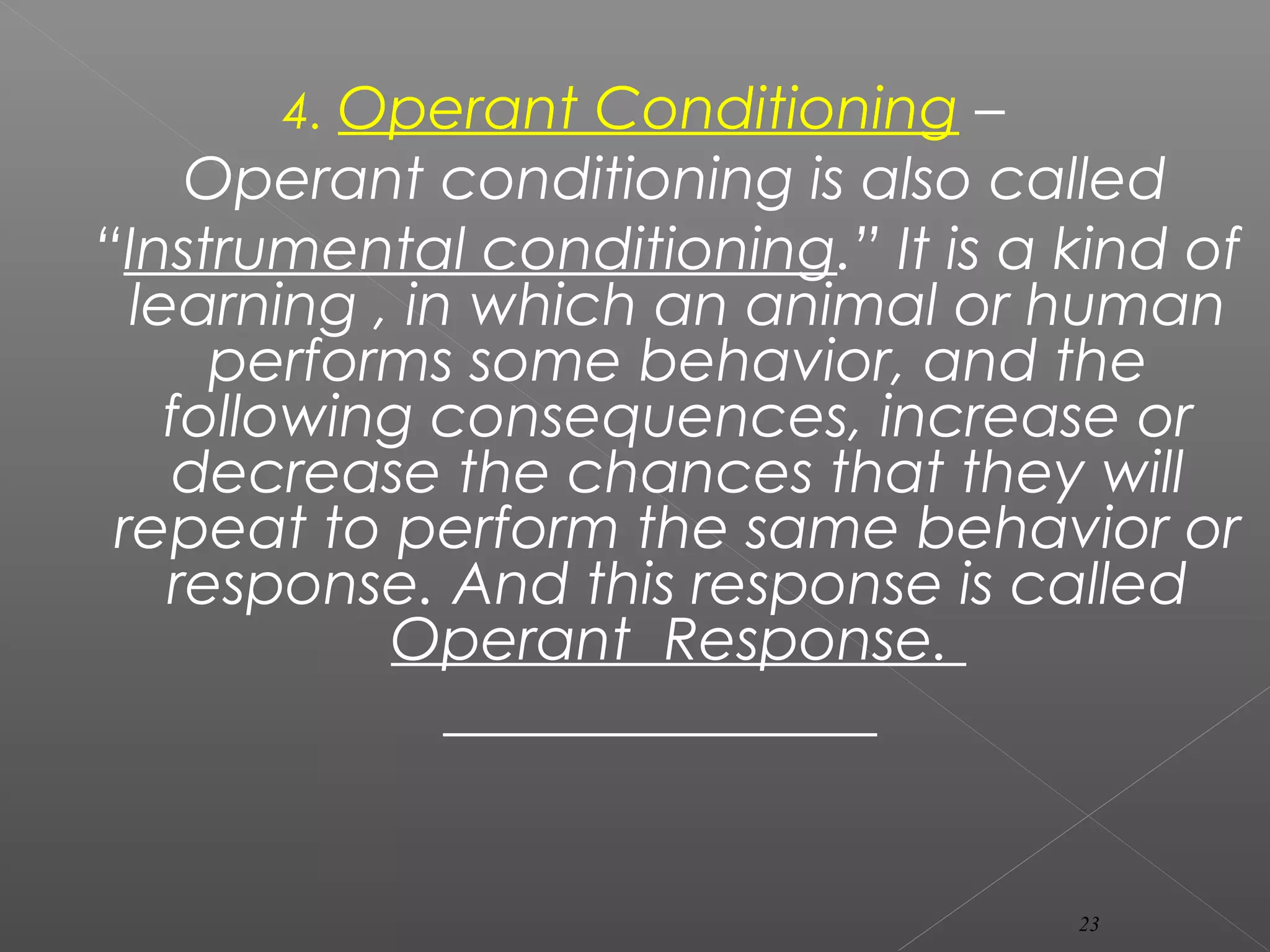 4. Operant Conditioning –
Operant conditioning is also called
“Instrumental conditioning.” It is a kind of
learning , in which an animal or human
performs some behavior, and the
following consequences, increase or
decrease the chances that they will
repeat to perform the same behavior or
response. And this response is called
Operant Response.
23
 