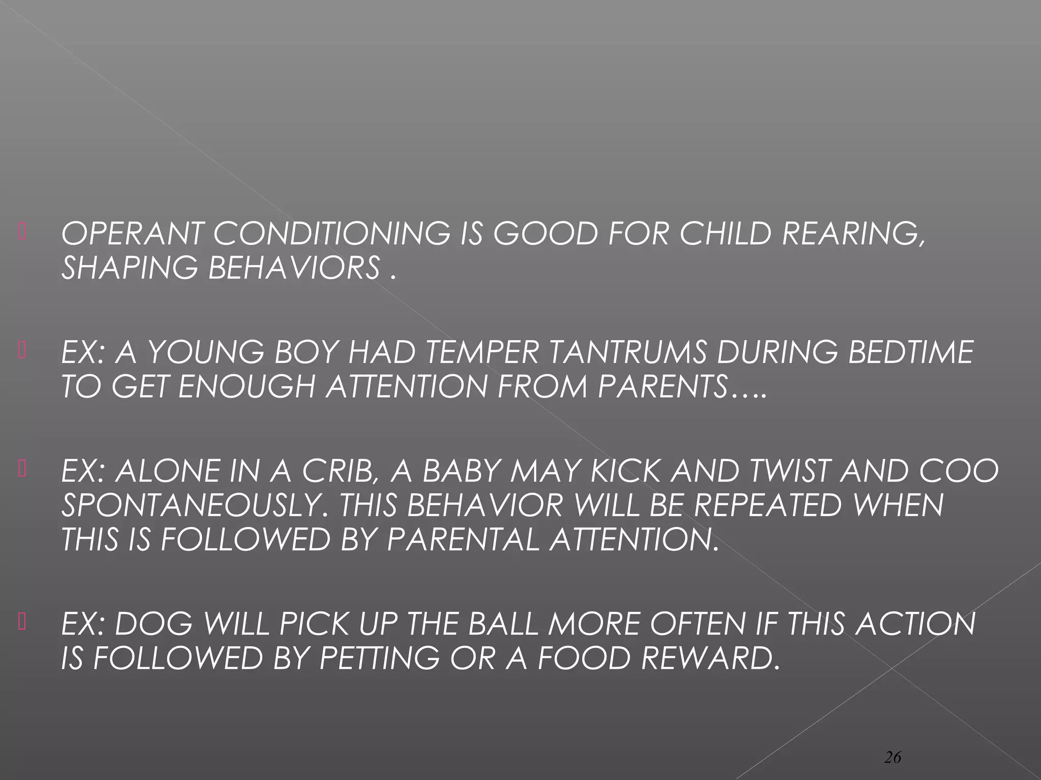  OPERANT CONDITIONING IS GOOD FOR CHILD REARING,
SHAPING BEHAVIORS .
 EX: A YOUNG BOY HAD TEMPER TANTRUMS DURING BEDTIME
TO GET ENOUGH ATTENTION FROM PARENTS….
 EX: ALONE IN A CRIB, A BABY MAY KICK AND TWIST AND COO
SPONTANEOUSLY. THIS BEHAVIOR WILL BE REPEATED WHEN
THIS IS FOLLOWED BY PARENTAL ATTENTION.
 EX: DOG WILL PICK UP THE BALL MORE OFTEN IF THIS ACTION
IS FOLLOWED BY PETTING OR A FOOD REWARD.
26
 