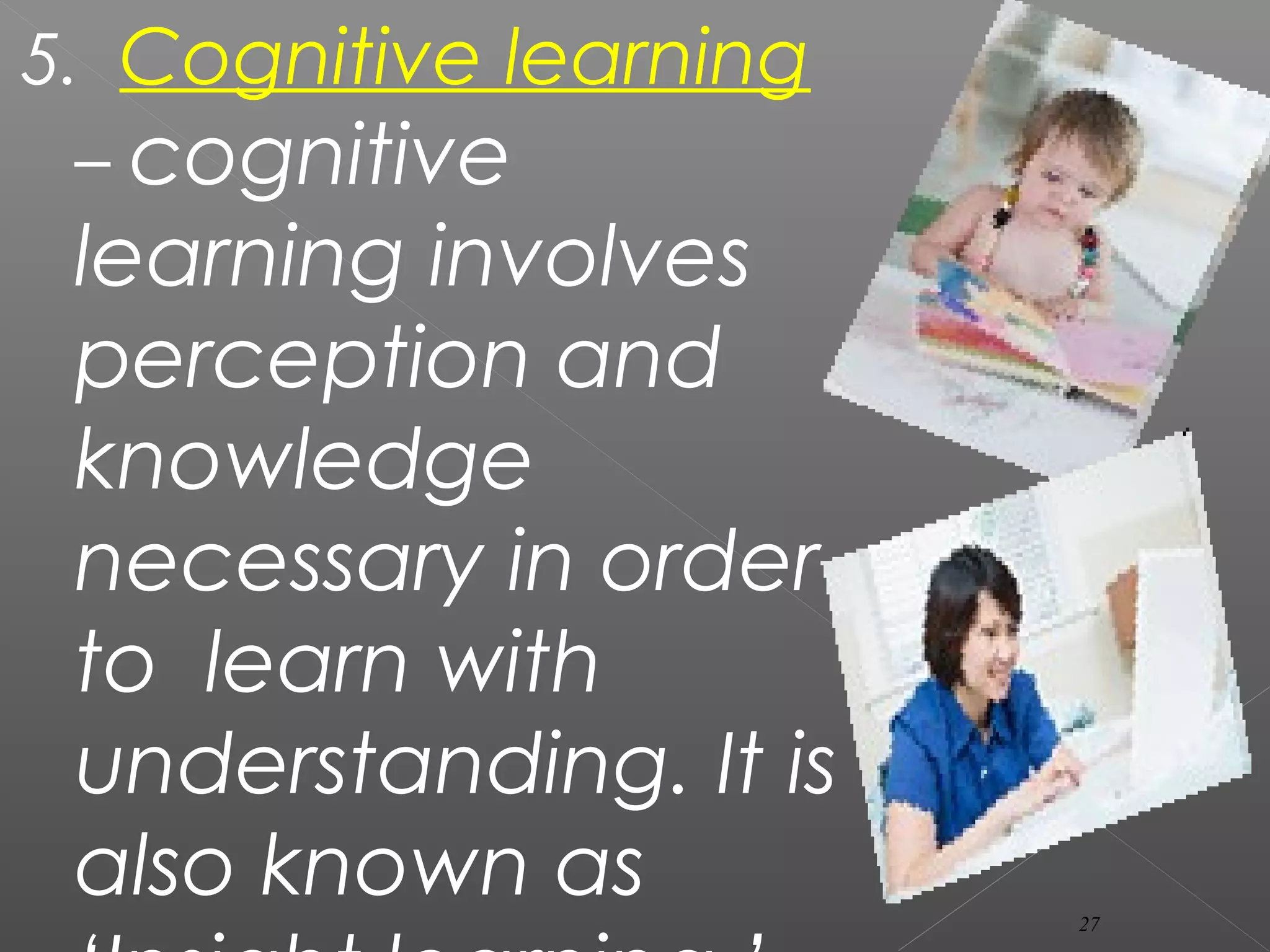 5. Cognitive learning
– cognitive
learning involves
perception and
knowledge
necessary in order
to learn with
understanding. It is
also known as 27
 