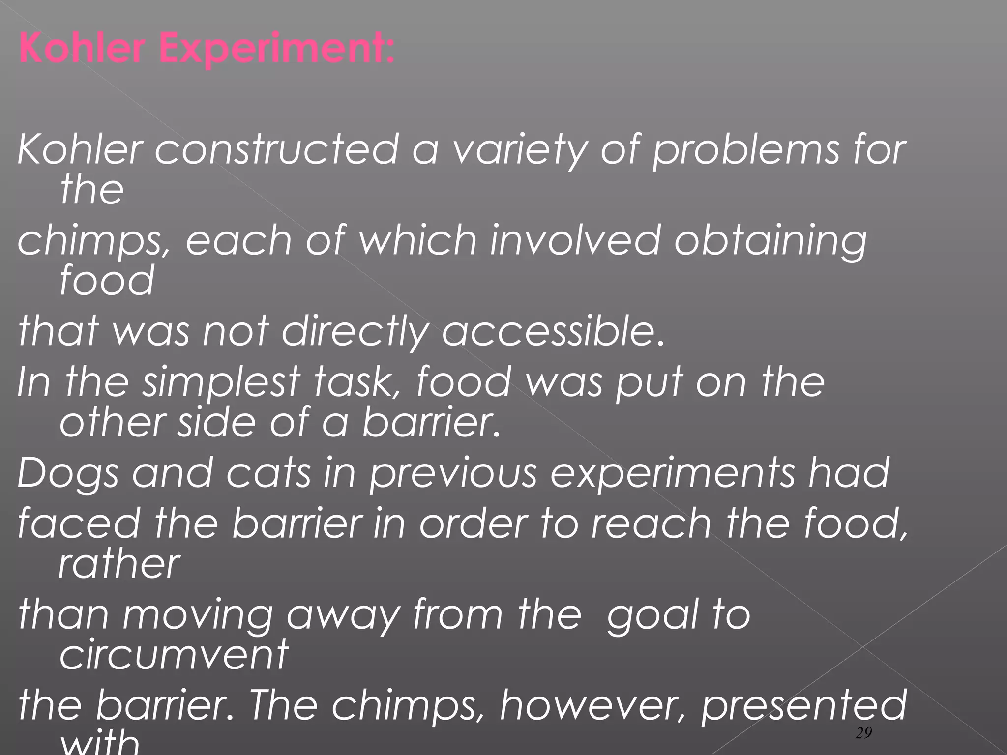 Kohler Experiment:
Kohler constructed a variety of problems for
the
chimps, each of which involved obtaining
food
that was not directly accessible.
In the simplest task, food was put on the
other side of a barrier.
Dogs and cats in previous experiments had
faced the barrier in order to reach the food,
rather
than moving away from the goal to
circumvent
the barrier. The chimps, however, presented29
 