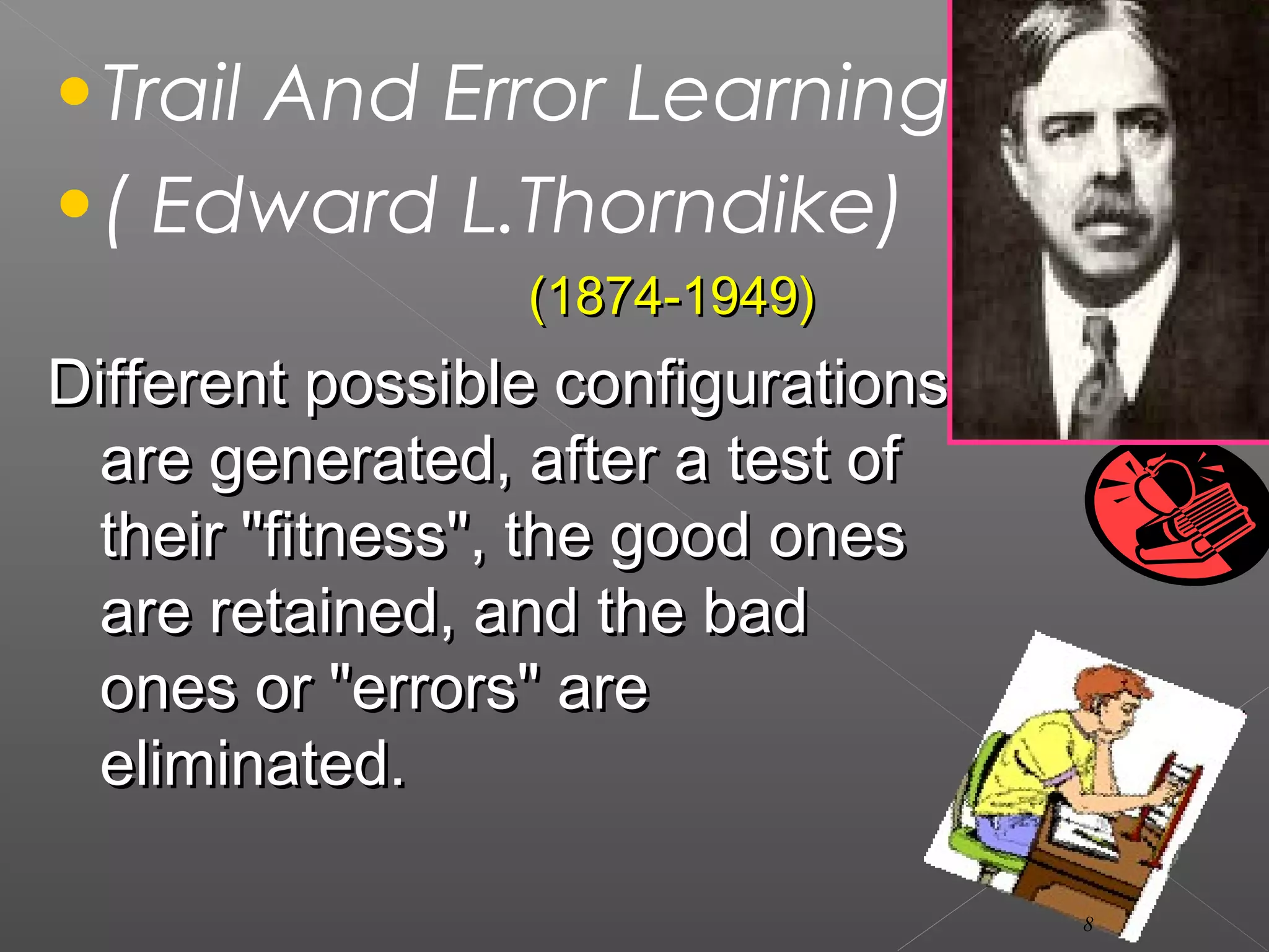 •Trail And Error Learning
•( Edward L.Thorndike)
(1874-1949)(1874-1949)
Different possible configurationsDifferent possible configurations
are generated, after a test ofare generated, after a test of
their "fitness", the good onestheir "fitness", the good ones
are retained, and the badare retained, and the bad
ones or "errors" areones or "errors" are
eliminated.eliminated.
8
 