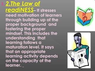 1. 2.The Law of
readiNESS– It stresses
need motivation of learners
through building up of the
proper background and
fostering the proper
mindset. This includes the
understanding that
learning follows a
maturation level. It says
that an appropriate
learning activity depends
on the capacity of the
learner.
11
 