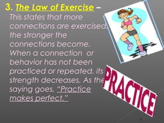 3. The Law of Exercise –
This states that more
connections are exercised,
the stronger the
connections become.
When a connection or
behavior has not been
practiced or repeated, its
strength decreases. As the
saying goes, “Practice
makes perfect.”
12
 