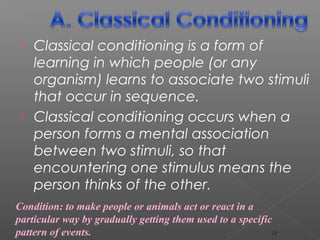  Classical conditioning is a form of
learning in which people (or any
organism) learns to associate two stimuli
that occur in sequence.
 Classical conditioning occurs when a
person forms a mental association
between two stimuli, so that
encountering one stimulus means the
person thinks of the other.
Condition: to make people or animals act or react in a
particular way by gradually getting them used to a specific
pattern of events. 13
 