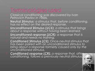  Classical conditioning was discovered by Ivan
Petrovich Pavlov in 1900s.
 Neutral StimulusNeutral Stimulus: a stimulus that, before conditioning,
has no effect on the desired response.
 Unconditioned Stimulus (UCS):Unconditioned Stimulus (UCS): a stimulus that brings
about a response without having been learned.
 Unconditioned response (UCR)Unconditioned response (UCR): a response that is
natural and needs no training.
 Conditioned Stimulus (CS):Conditioned Stimulus (CS): Once-neutral stimulus that
has been paired with an unconditioned stimulus to
bring about a response formerly caused only by the
unconditioned stimulus.
 Conditioned response (CR):Conditioned response (CR): a response that, after
conditioning, follows a previously neutral stimulus.
14
 