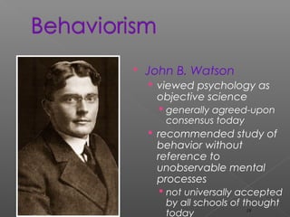  John B. Watson
 viewed psychology as
objective science
 generally agreed-upon
consensus today
 recommended study of
behavior without
reference to
unobservable mental
processes
 not universally accepted
by all schools of thought
today 19
 