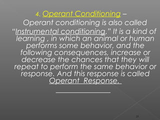 4. Operant Conditioning –
Operant conditioning is also called
“Instrumental conditioning.” It is a kind of
learning , in which an animal or human
performs some behavior, and the
following consequences, increase or
decrease the chances that they will
repeat to perform the same behavior or
response. And this response is called
Operant Response.
23
 