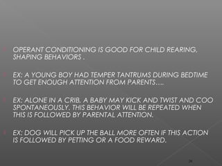  OPERANT CONDITIONING IS GOOD FOR CHILD REARING,
SHAPING BEHAVIORS .
 EX: A YOUNG BOY HAD TEMPER TANTRUMS DURING BEDTIME
TO GET ENOUGH ATTENTION FROM PARENTS….
 EX: ALONE IN A CRIB, A BABY MAY KICK AND TWIST AND COO
SPONTANEOUSLY. THIS BEHAVIOR WILL BE REPEATED WHEN
THIS IS FOLLOWED BY PARENTAL ATTENTION.
 EX: DOG WILL PICK UP THE BALL MORE OFTEN IF THIS ACTION
IS FOLLOWED BY PETTING OR A FOOD REWARD.
26
 