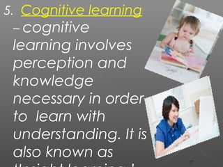 5. Cognitive learning
– cognitive
learning involves
perception and
knowledge
necessary in order
to learn with
understanding. It is
also known as 27
 