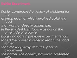 Kohler Experiment:
Kohler constructed a variety of problems for
the
chimps, each of which involved obtaining
food
that was not directly accessible.
In the simplest task, food was put on the
other side of a barrier.
Dogs and cats in previous experiments had
faced the barrier in order to reach the food,
rather
than moving away from the goal to
circumvent
the barrier. The chimps, however, presented29
 