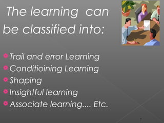 The learning can
be classified into:
Trail and error Learning
Conditioining Learning
Shaping
Insightful learning
Associate learning.... Etc.
7
 