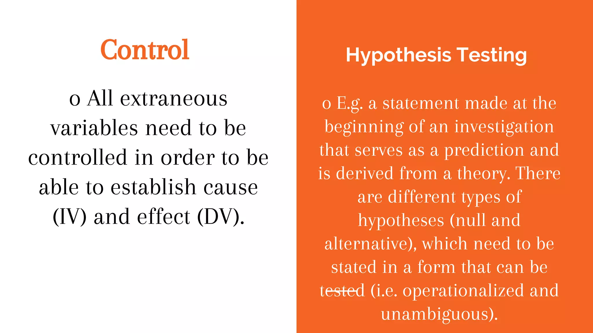 Control
o All extraneous
variables need to be
controlled in order to be
able to establish cause
(IV) and effect (DV).
Hypothesis Testing
o E.g. a statement made at the
beginning of an investigation
that serves as a prediction and
is derived from a theory. There
are different types of
hypotheses (null and
alternative), which need to be
stated in a form that can be
tested (i.e. operationalized and
unambiguous).
 