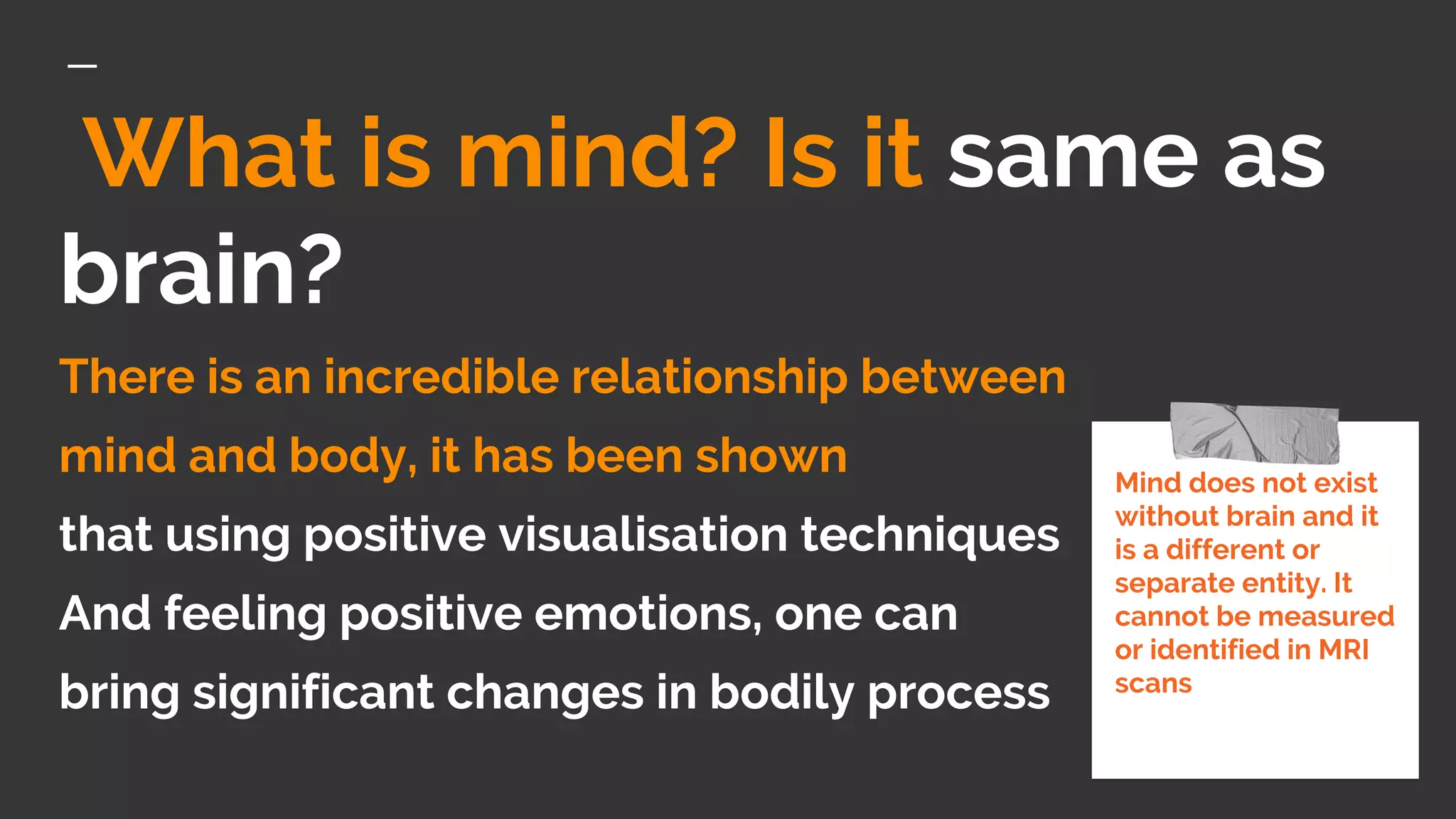 What is mind? Is it same as
brain?
There is an incredible relationship between
mind and body, it has been shown
that using positive visualisation techniques
And feeling positive emotions, one can
bring significant changes in bodily process
Mind does not exist
without brain and it
is a different or
separate entity. It
cannot be measured
or identified in MRI
scans
 