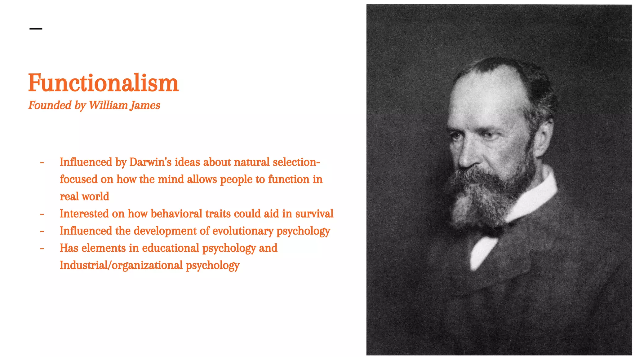 Functionalism
Founded by William James
- Influenced by Darwin's ideas about natural selection-
focused on how the mind allows people to function in
real world
- Interested on how behavioral traits could aid in survival
- Influenced the development of evolutionary psychology
- Has elements in educational psychology and
Industrial/organizational psychology
 