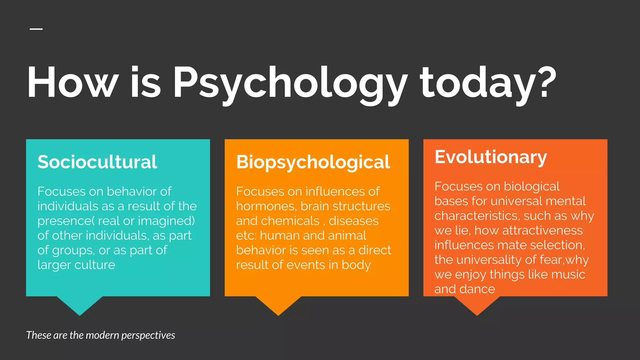 How is Psychology today?
Evolutionary
Focuses on biological
bases for universal mental
characteristics, such as why
we lie, how attractiveness
influences mate selection,
the universality of fear,why
we enjoy things like music
and dance
Sociocultural
Focuses on behavior of
individuals as a result of the
presence( real or imagined)
of other individuals, as part
of groups, or as part of
larger culture
Biopsychological
Focuses on influences of
hormones, brain structures
and chemicals , diseases
etc: human and animal
behavior is seen as a direct
result of events in body
These are the modern perspectives
 