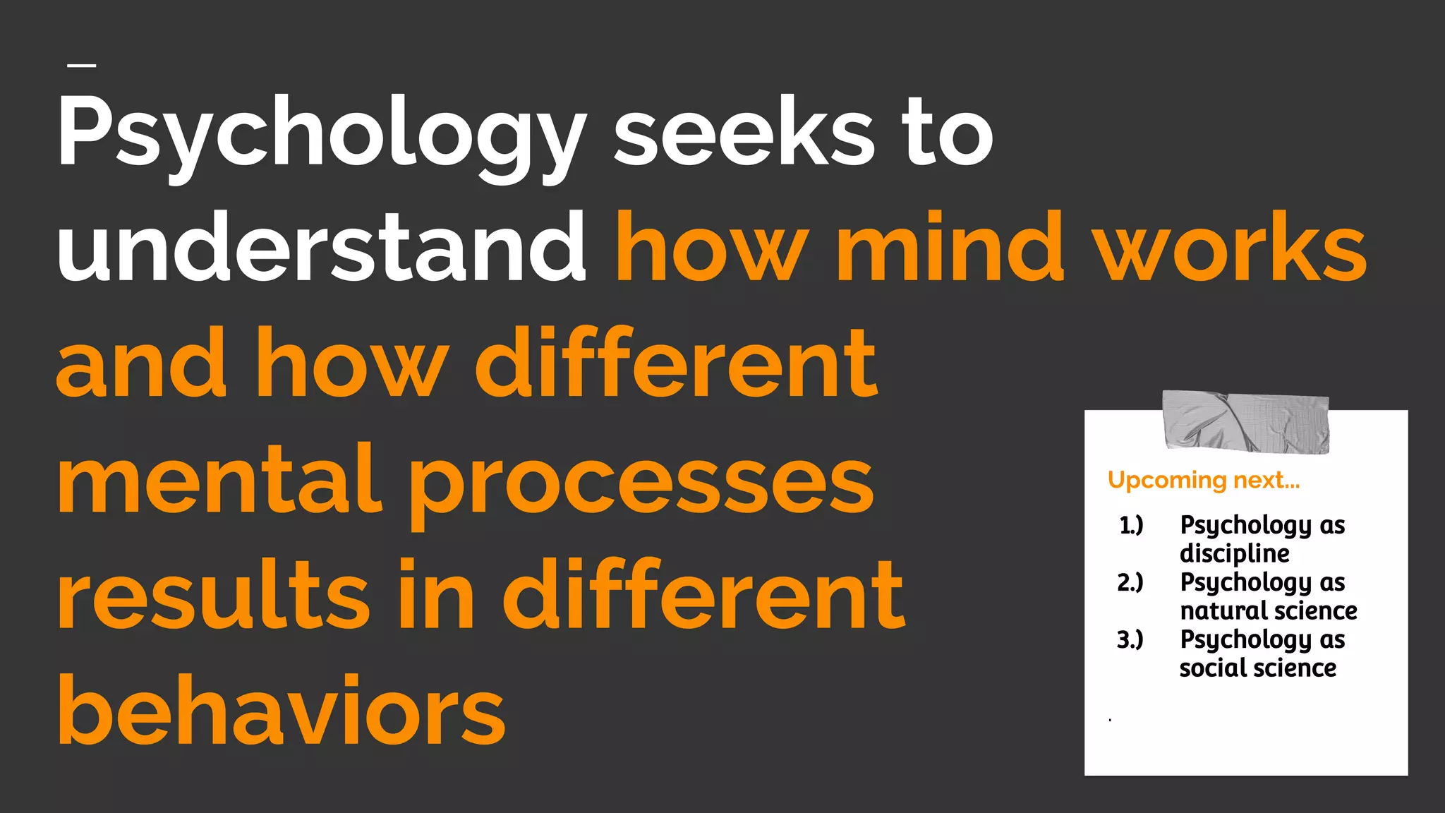 Psychology seeks to
understand how mind works
and how different
mental processes
results in different
behaviors
Upcoming next...
1.) Psychology as
discipline
2.) Psychology as
natural science
3.) Psychology as
social science
.
 