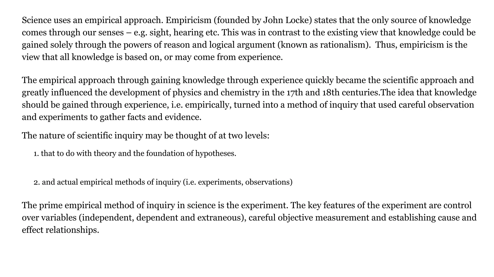 Science uses an empirical approach. Empiricism (founded by John Locke) states that the only source of knowledge
comes through our senses – e.g. sight, hearing etc. This was in contrast to the existing view that knowledge could be
gained solely through the powers of reason and logical argument (known as rationalism). Thus, empiricism is the
view that all knowledge is based on, or may come from experience.
The empirical approach through gaining knowledge through experience quickly became the scientific approach and
greatly influenced the development of physics and chemistry in the 17th and 18th centuries.The idea that knowledge
should be gained through experience, i.e. empirically, turned into a method of inquiry that used careful observation
and experiments to gather facts and evidence.
The nature of scientific inquiry may be thought of at two levels:
1. that to do with theory and the foundation of hypotheses.
2. and actual empirical methods of inquiry (i.e. experiments, observations)
The prime empirical method of inquiry in science is the experiment. The key features of the experiment are control
over variables (independent, dependent and extraneous), careful objective measurement and establishing cause and
effect relationships.
 