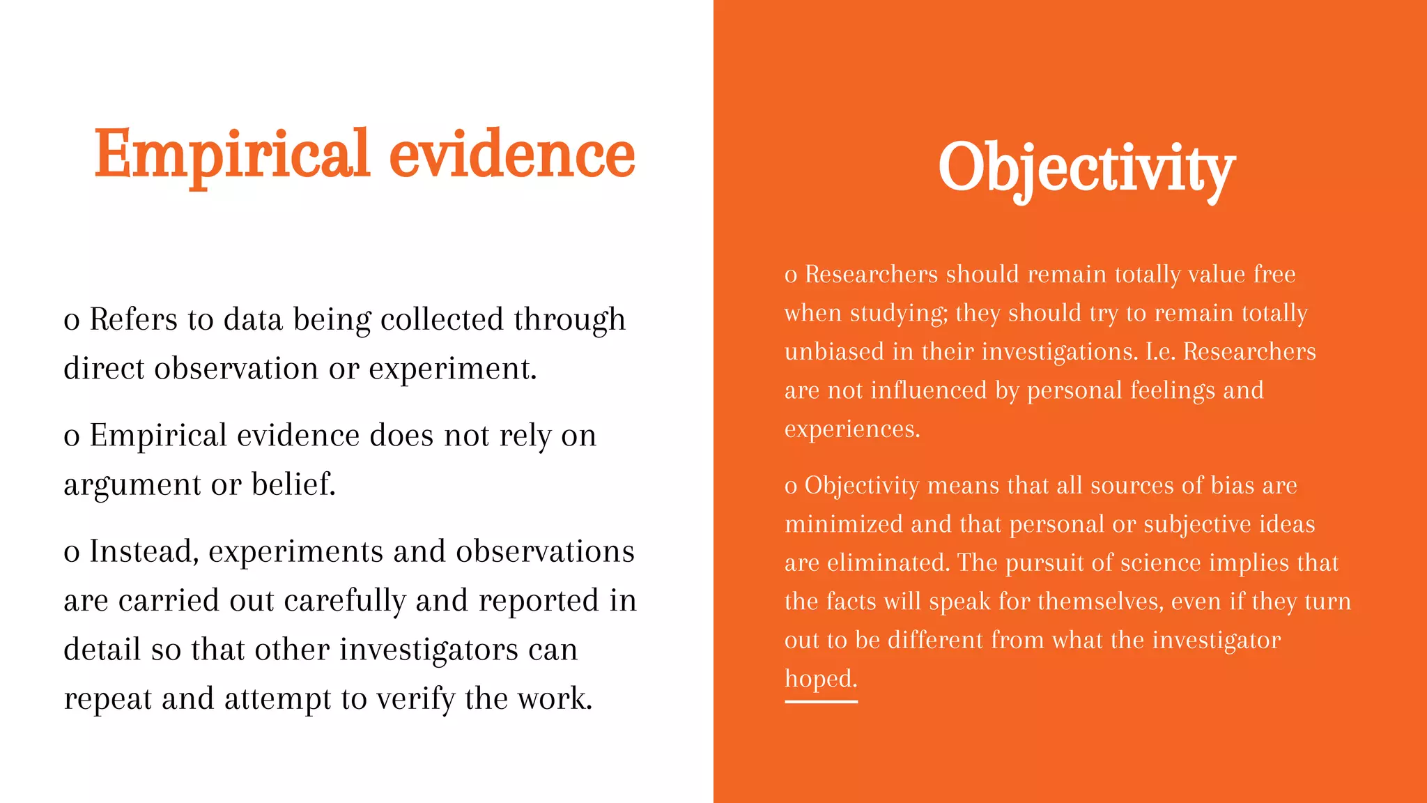 Empirical evidence
o Refers to data being collected through
direct observation or experiment.
o Empirical evidence does not rely on
argument or belief.
o Instead, experiments and observations
are carried out carefully and reported in
detail so that other investigators can
repeat and attempt to verify the work.
o Researchers should remain totally value free
when studying; they should try to remain totally
unbiased in their investigations. I.e. Researchers
are not influenced by personal feelings and
experiences.
o Objectivity means that all sources of bias are
minimized and that personal or subjective ideas
are eliminated. The pursuit of science implies that
the facts will speak for themselves, even if they turn
out to be different from what the investigator
hoped.
Objectivity
 