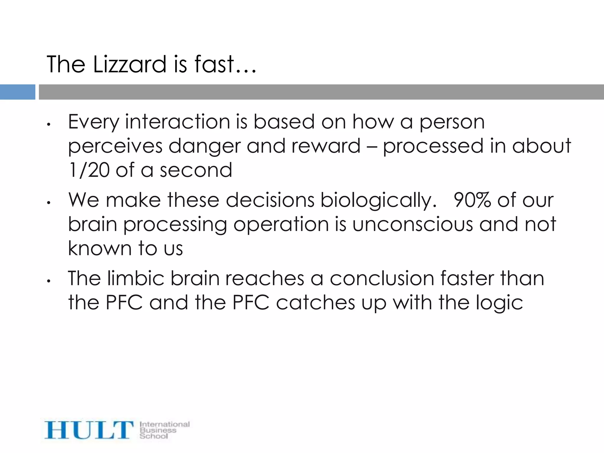 The Lizzard is fast…

•   Every interaction is based on how a person
    perceives danger and reward – processed in about
    1/20 of a second
•   We make these decisions biologically. 90% of our
    brain processing operation is unconscious and not
    known to us
•   The limbic brain reaches a conclusion faster than
    the PFC and the PFC catches up with the logic
 