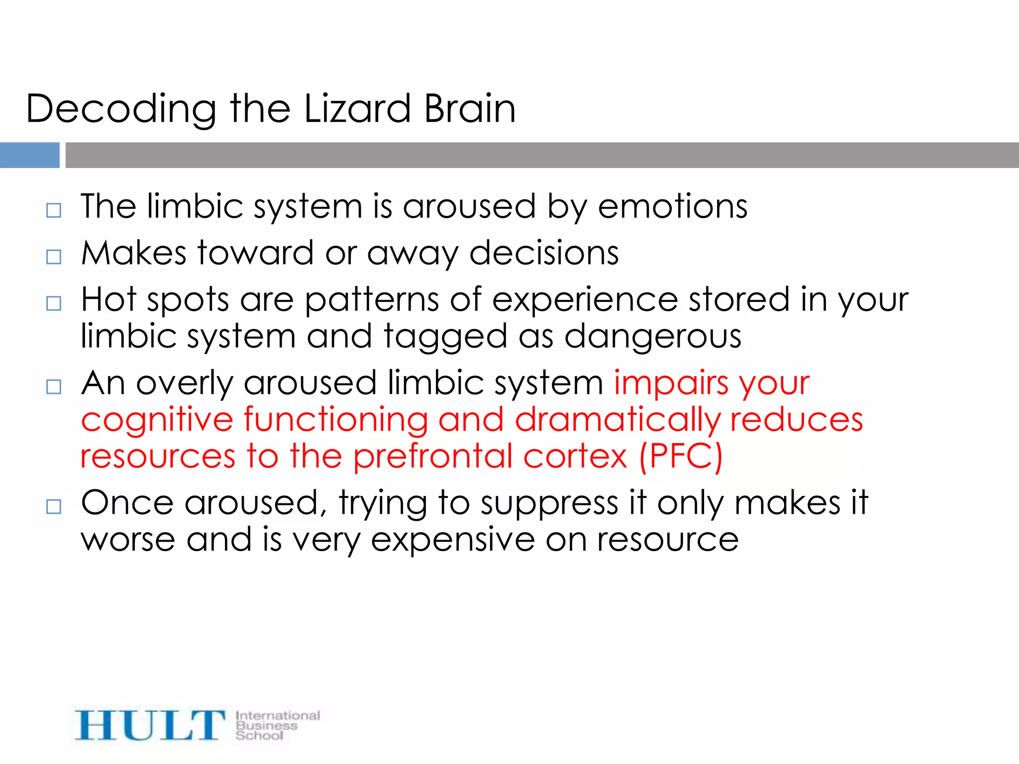 Decoding the Lizard Brain

    The limbic system is aroused by emotions
    Makes toward or away decisions
    Hot spots are patterns of experience stored in your
     limbic system and tagged as dangerous
    An overly aroused limbic system impairs your
     cognitive functioning and dramatically reduces
     resources to the prefrontal cortex (PFC)
    Once aroused, trying to suppress it only makes it
     worse and is very expensive on resource
 