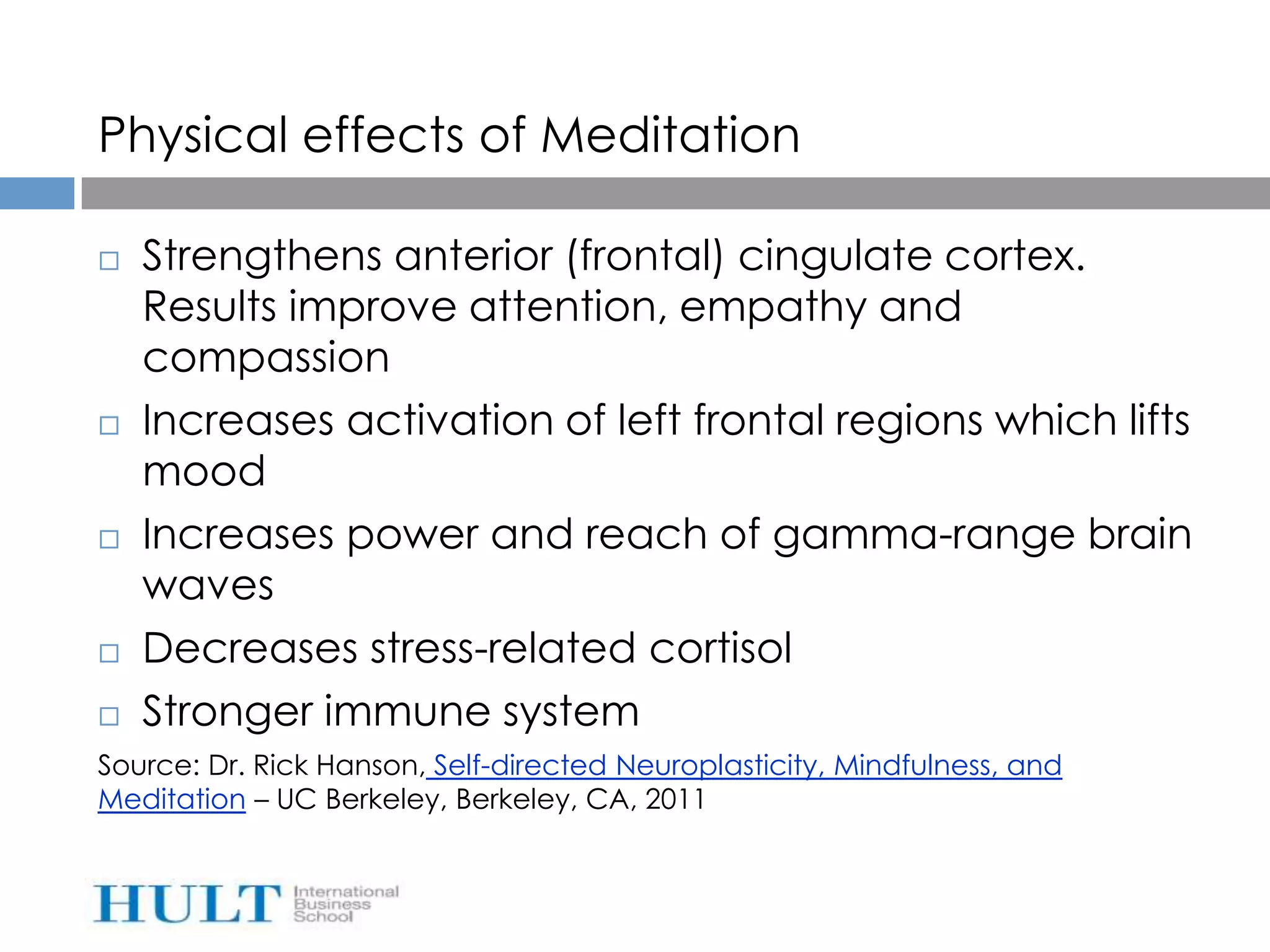 Physical effects of Meditation

   Strengthens anterior (frontal) cingulate cortex.
    Results improve attention, empathy and
    compassion
   Increases activation of left frontal regions which lifts
    mood
   Increases power and reach of gamma-range brain
    waves
   Decreases stress-related cortisol
   Stronger immune system
Source: Dr. Rick Hanson, Self-directed Neuroplasticity, Mindfulness, and
Meditation – UC Berkeley, Berkeley, CA, 2011
 