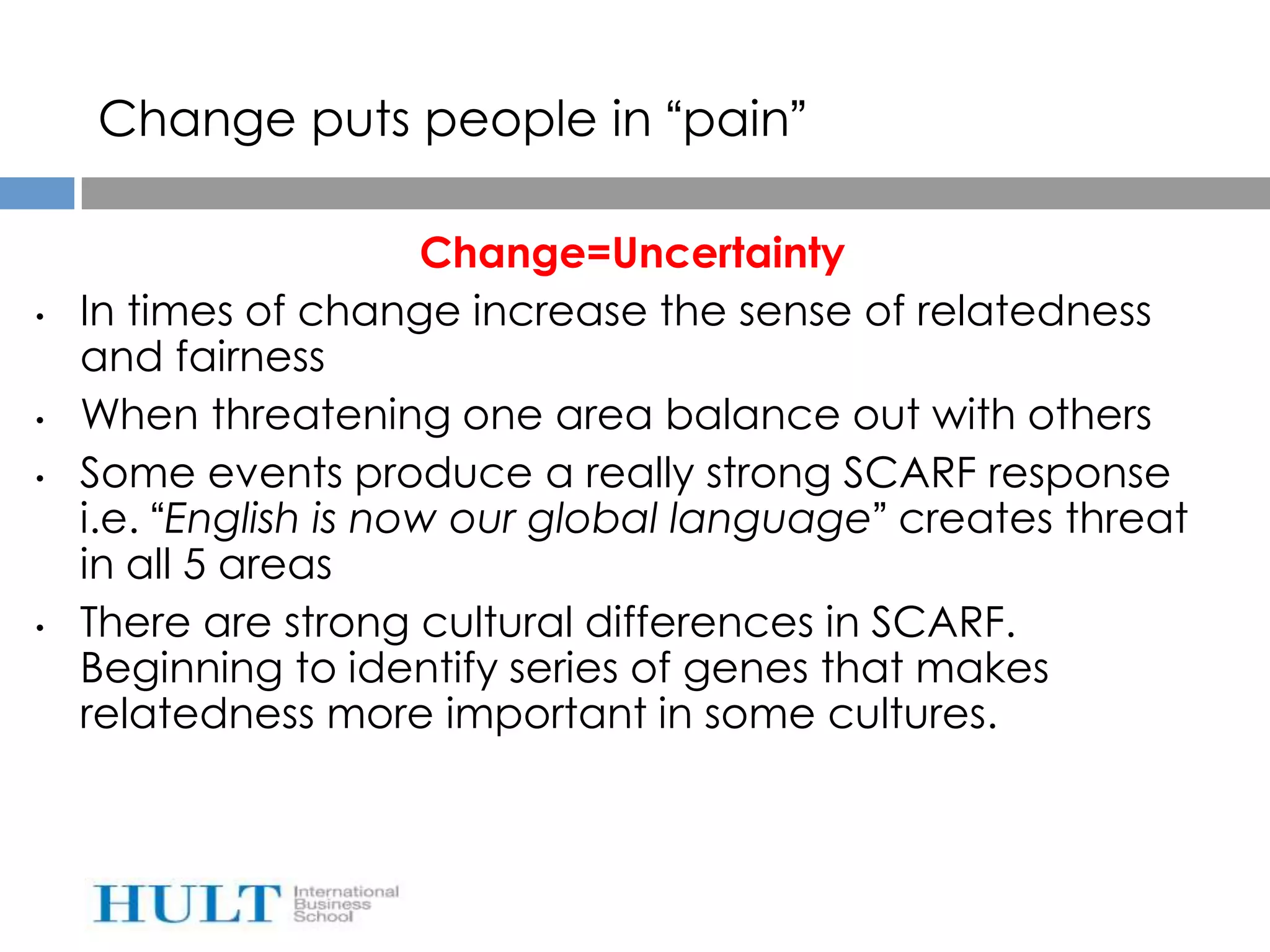 Change puts people in “pain”

                       Change=Uncertainty
•   In times of change increase the sense of relatedness
    and fairness
•   When threatening one area balance out with others
•   Some events produce a really strong SCARF response
    i.e. “English is now our global language” creates threat
    in all 5 areas
•   There are strong cultural differences in SCARF.
    Beginning to identify series of genes that makes
    relatedness more important in some cultures.
 