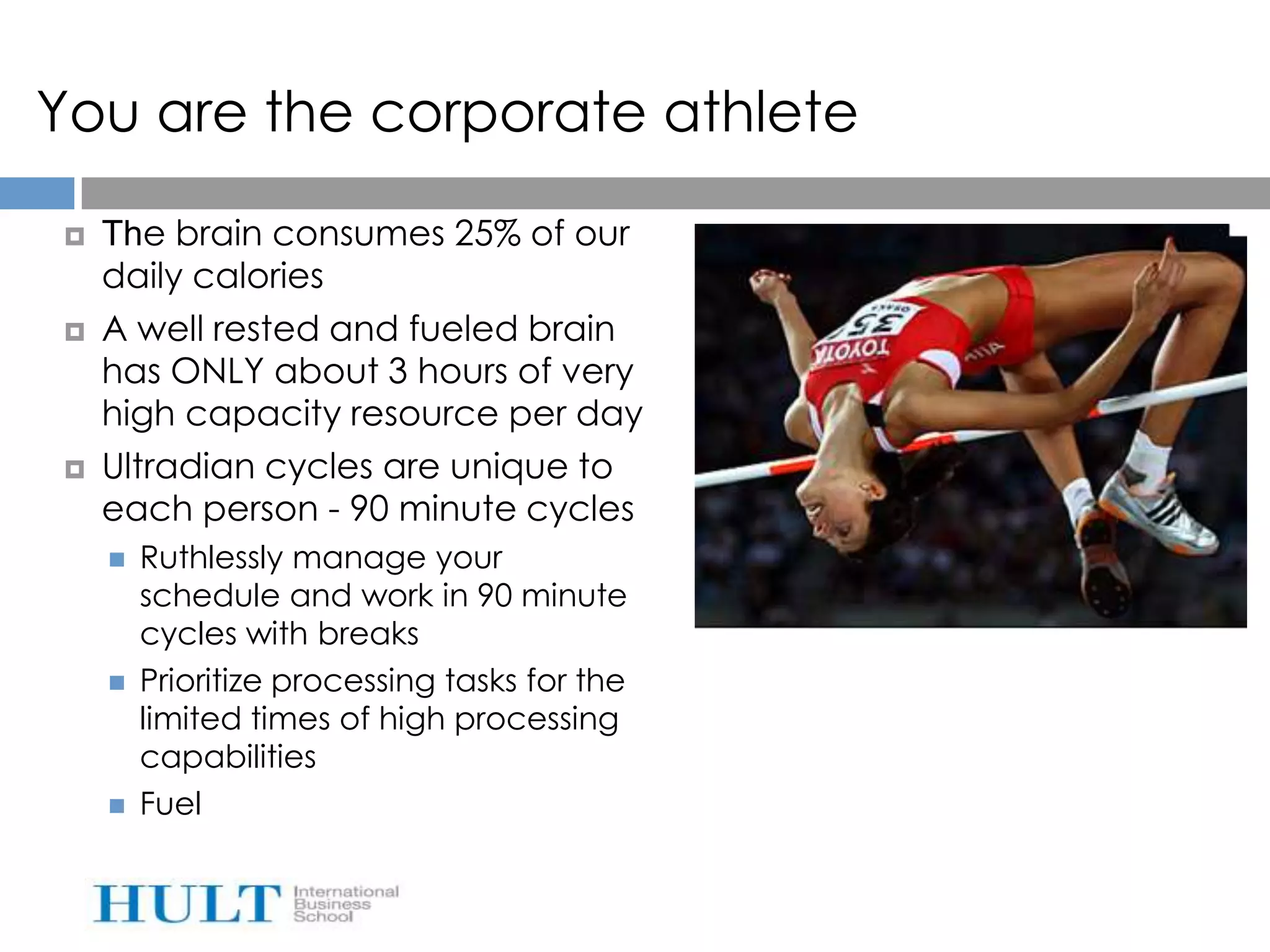You are the corporate athlete

   The brain consumes 25% of our
    daily calories
   A well rested and fueled brain
    has ONLY about 3 hours of very
    high capacity resource per day
   Ultradian cycles are unique to
    each person - 90 minute cycles
       Ruthlessly manage your
        schedule and work in 90 minute
        cycles with breaks
       Prioritize processing tasks for the
        limited times of high processing
        capabilities
       Fuel
 