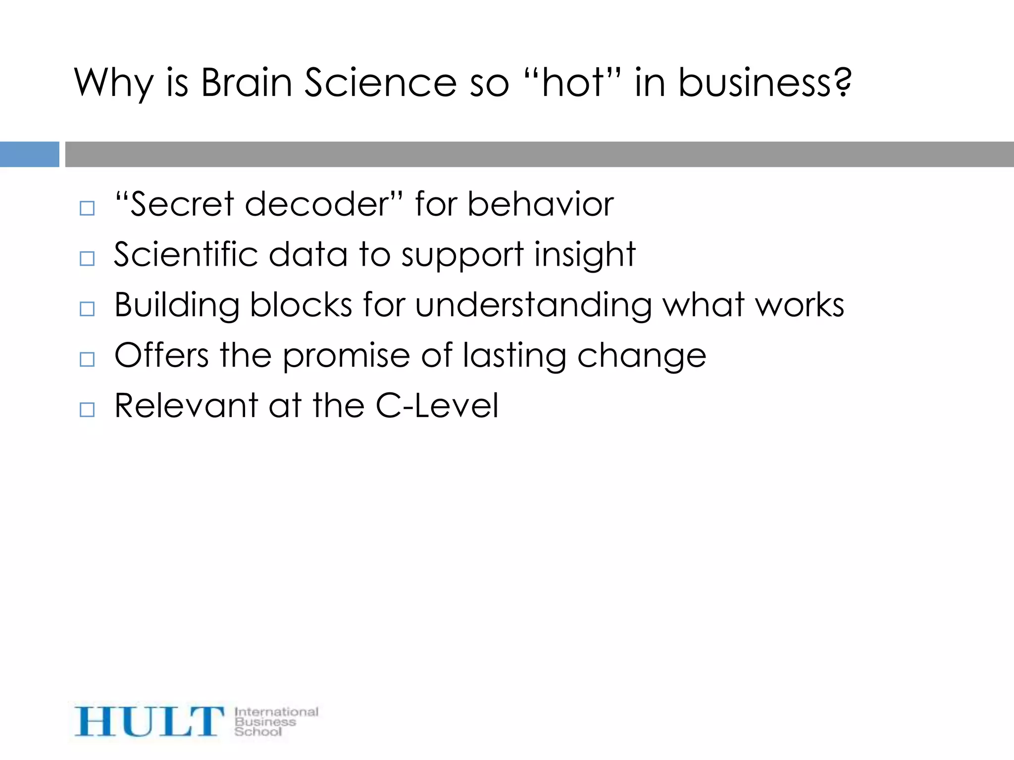 Why is Brain Science so “hot” in business?


   “Secret decoder” for behavior
   Scientific data to support insight
   Building blocks for understanding what works
   Offers the promise of lasting change
   Relevant at the C-Level
 