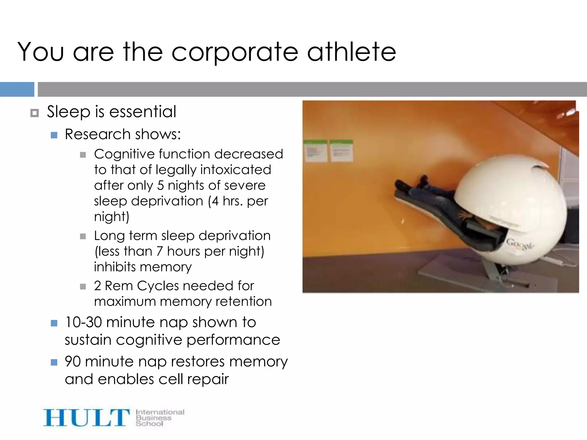 You are the corporate athlete

   Sleep is essential
       Research shows:
            Cognitive function decreased
             to that of legally intoxicated
             after only 5 nights of severe
             sleep deprivation (4 hrs. per
             night)
            Long term sleep deprivation
             (less than 7 hours per night)
             inhibits memory
            2 Rem Cycles needed for
             maximum memory retention
       10-30 minute nap shown to
        sustain cognitive performance
       90 minute nap restores memory
        and enables cell repair
 