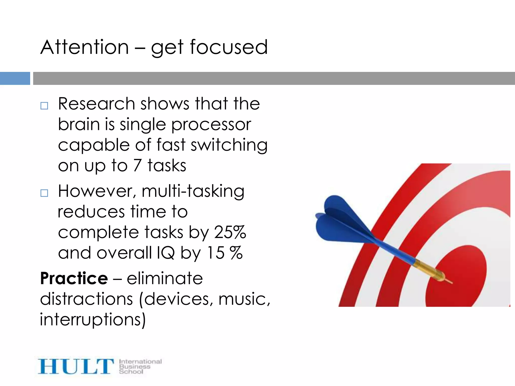 Attention – get focused

  Research shows that the
   brain is single processor
   capable of fast switching
   on up to 7 tasks
 However, multi-tasking

   reduces time to
   complete tasks by 25%
   and overall IQ by 15 %
Practice – eliminate
distractions (devices, music,
interruptions)
 