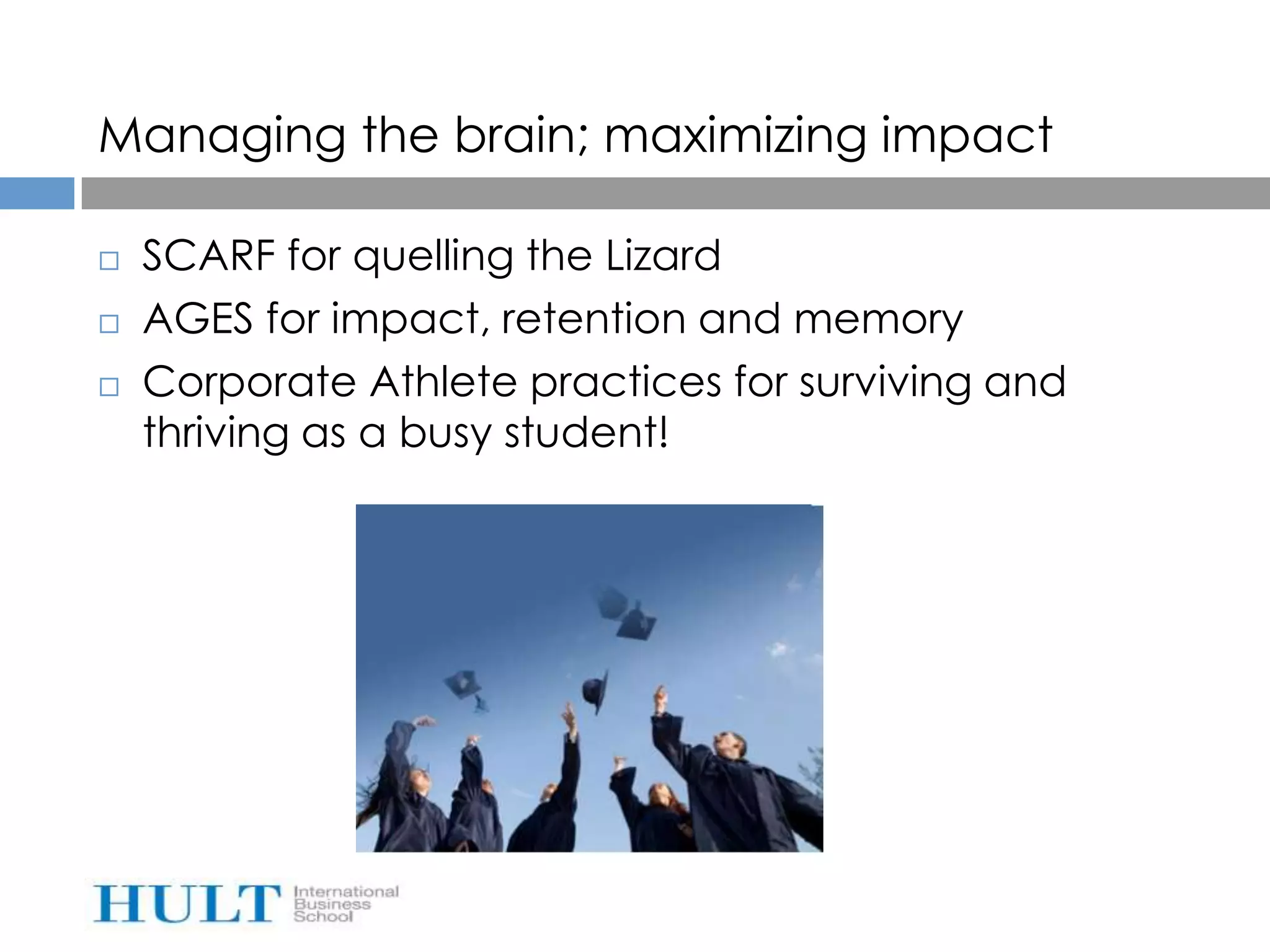 Managing the brain; maximizing impact

   SCARF for quelling the Lizard
   AGES for impact, retention and memory
   Corporate Athlete practices for surviving and
    thriving as a busy student!
 