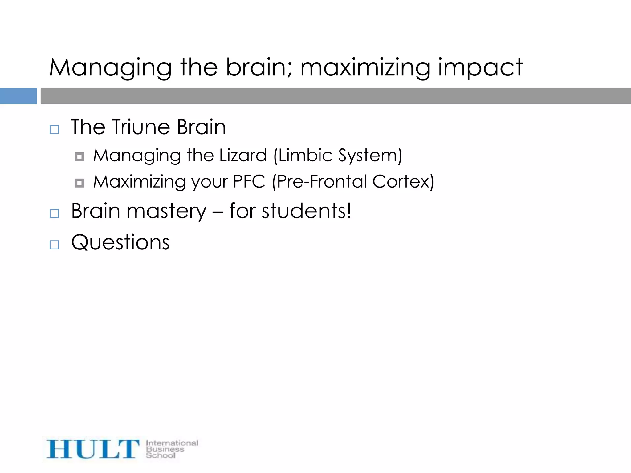 Managing the brain; maximizing impact

   The Triune Brain
       Managing the Lizard (Limbic System)
       Maximizing your PFC (Pre-Frontal Cortex)
   Brain mastery – for students!
   Questions
 